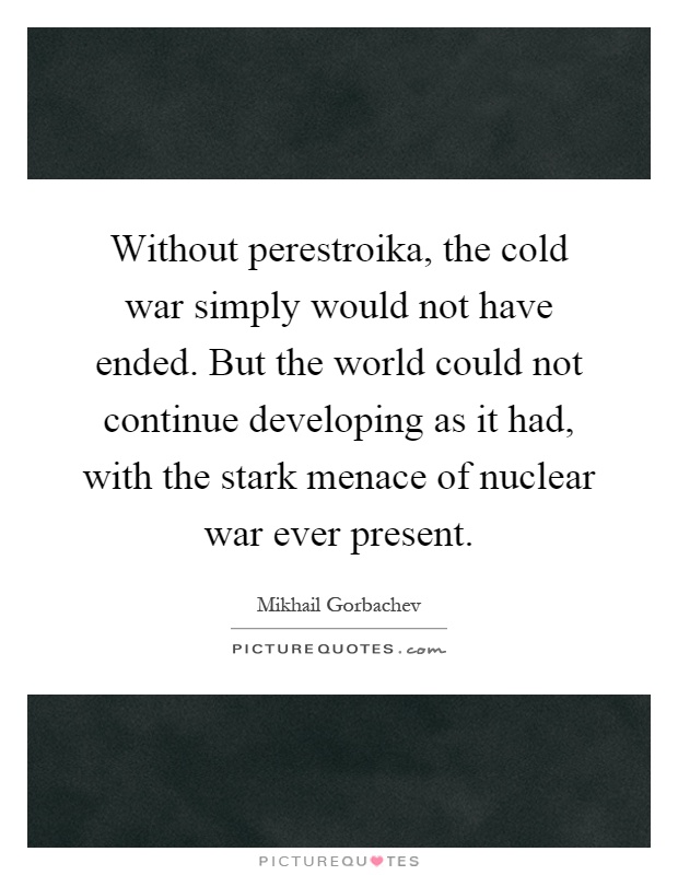 Without perestroika, the cold war simply would not have ended. But the world could not continue developing as it had, with the stark menace of nuclear war ever present Picture Quote #1