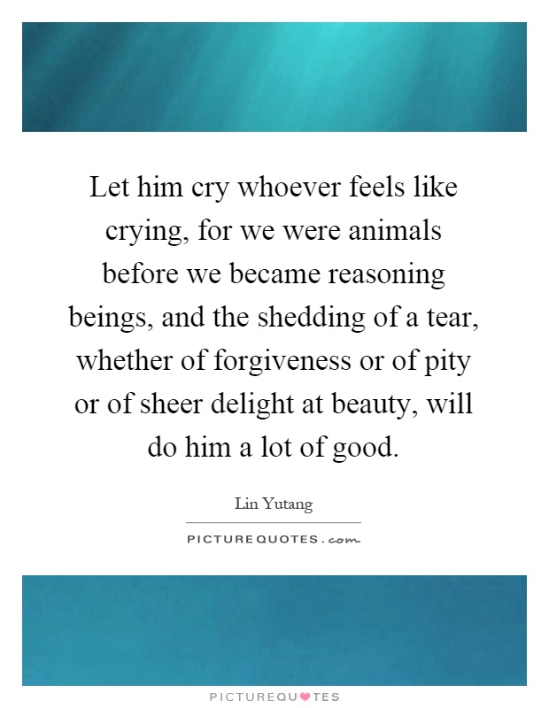 Let him cry whoever feels like crying, for we were animals before we became reasoning beings, and the shedding of a tear, whether of forgiveness or of pity or of sheer delight at beauty, will do him a lot of good Picture Quote #1