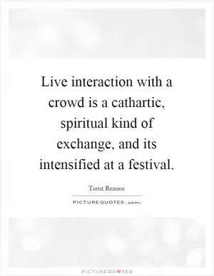 Live interaction with a crowd is a cathartic, spiritual kind of exchange, and its intensified at a festival Picture Quote #1