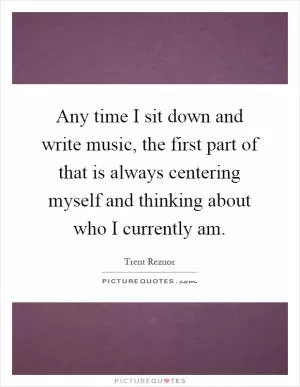 Any time I sit down and write music, the first part of that is always centering myself and thinking about who I currently am Picture Quote #1