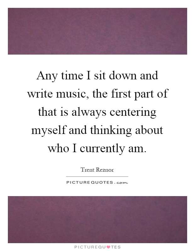 Any time I sit down and write music, the first part of that is always centering myself and thinking about who I currently am Picture Quote #1