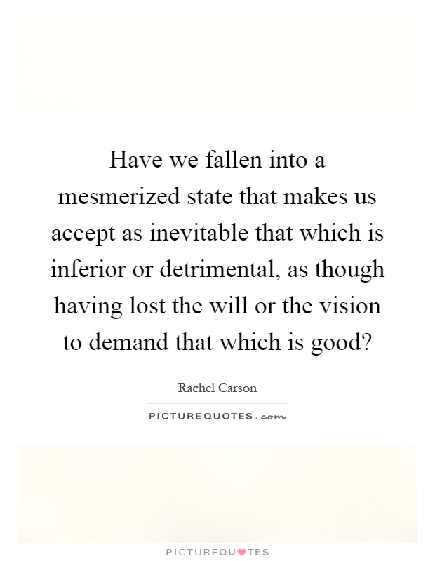 Have we fallen into a mesmerized state that makes us accept as inevitable that which is inferior or detrimental, as though having lost the will or the vision to demand that which is good? Picture Quote #1