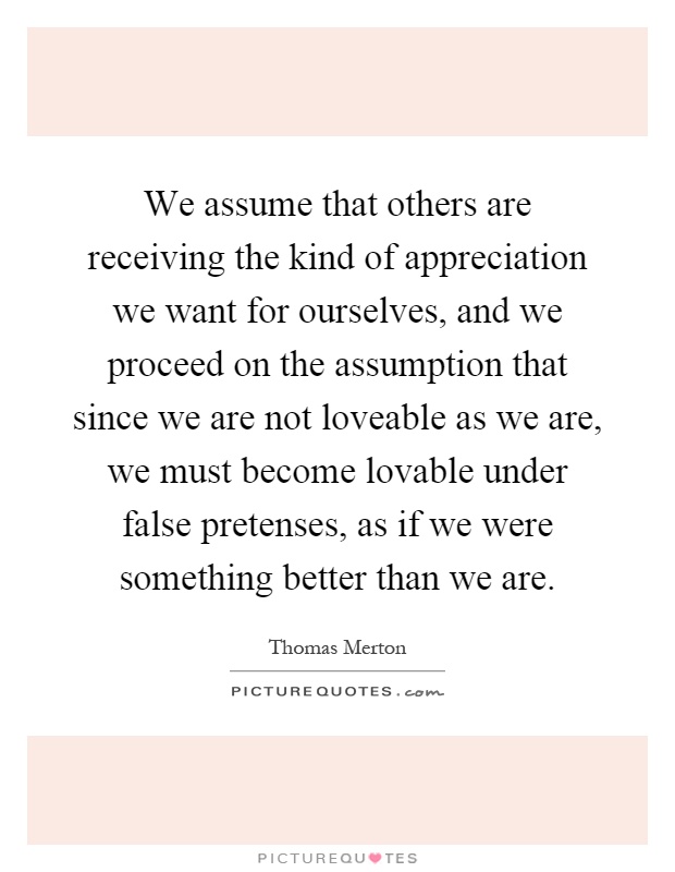 We assume that others are receiving the kind of appreciation we want for ourselves, and we proceed on the assumption that since we are not loveable as we are, we must become lovable under false pretenses, as if we were something better than we are Picture Quote #1