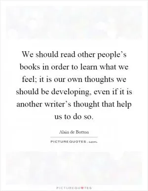 We should read other people’s books in order to learn what we feel; it is our own thoughts we should be developing, even if it is another writer’s thought that help us to do so Picture Quote #1