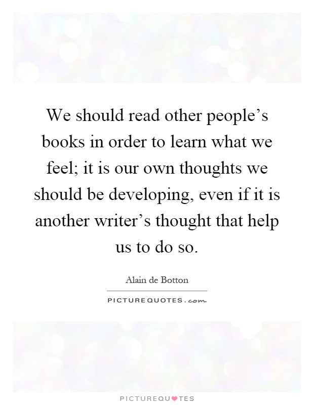 We should read other people's books in order to learn what we feel; it is our own thoughts we should be developing, even if it is another writer's thought that help us to do so Picture Quote #1