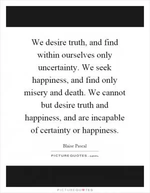 We desire truth, and find within ourselves only uncertainty. We seek happiness, and find only misery and death. We cannot but desire truth and happiness, and are incapable of certainty or happiness Picture Quote #1