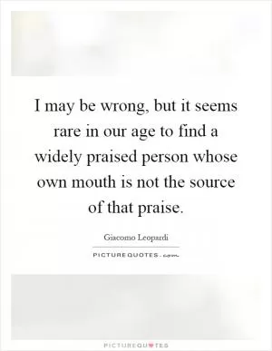 I may be wrong, but it seems rare in our age to find a widely praised person whose own mouth is not the source of that praise Picture Quote #1