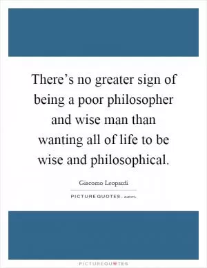 There’s no greater sign of being a poor philosopher and wise man than wanting all of life to be wise and philosophical Picture Quote #1