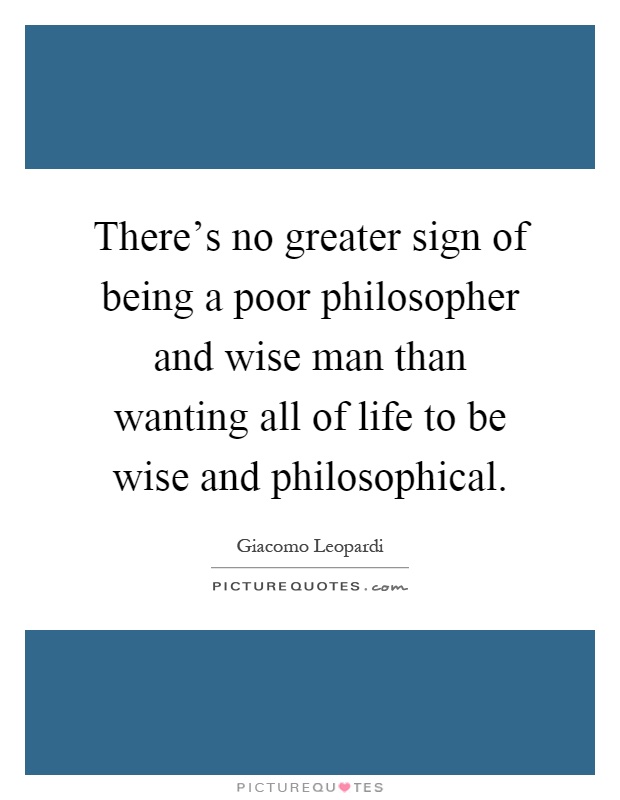 There's no greater sign of being a poor philosopher and wise man than wanting all of life to be wise and philosophical Picture Quote #1
