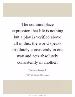 The commonplace expression that life is nothing but a play is verified above all in this: the world speaks absolutely consistently in one way and acts absolutely consistently in another Picture Quote #1
