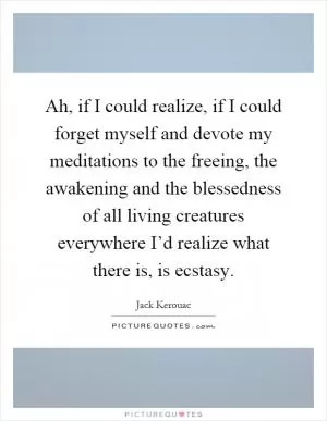 Ah, if I could realize, if I could forget myself and devote my meditations to the freeing, the awakening and the blessedness of all living creatures everywhere I’d realize what there is, is ecstasy Picture Quote #1