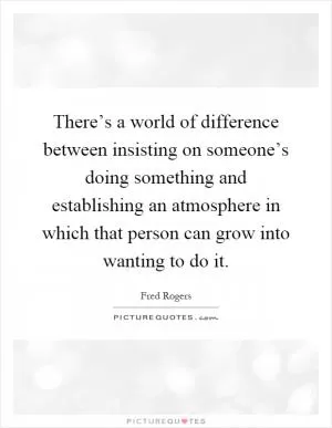 There’s a world of difference between insisting on someone’s doing something and establishing an atmosphere in which that person can grow into wanting to do it Picture Quote #1