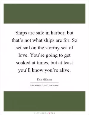 Ships are safe in harbor, but that’s not what ships are for. So set sail on the stormy sea of love. You’re going to get soaked at times, but at least you’ll know you’re alive Picture Quote #1