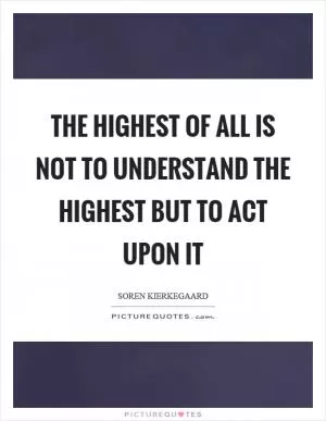 The highest of all is not to understand the highest but to act upon it Picture Quote #1