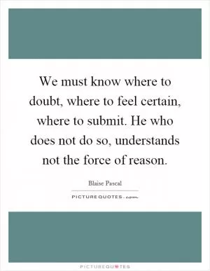 We must know where to doubt, where to feel certain, where to submit. He who does not do so, understands not the force of reason Picture Quote #1