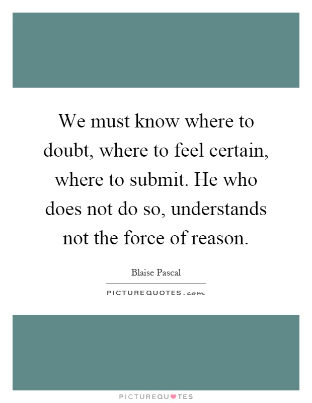 We must know where to doubt, where to feel certain, where to submit. He who does not do so, understands not the force of reason Picture Quote #1