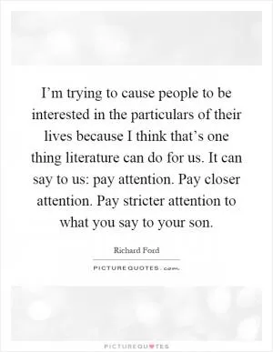 I’m trying to cause people to be interested in the particulars of their lives because I think that’s one thing literature can do for us. It can say to us: pay attention. Pay closer attention. Pay stricter attention to what you say to your son Picture Quote #1