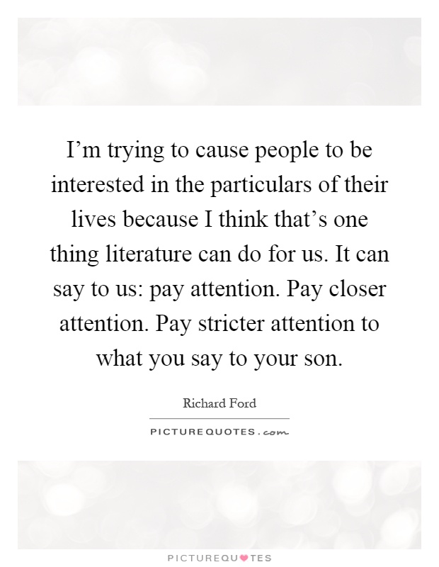I'm trying to cause people to be interested in the particulars of their lives because I think that's one thing literature can do for us. It can say to us: pay attention. Pay closer attention. Pay stricter attention to what you say to your son Picture Quote #1