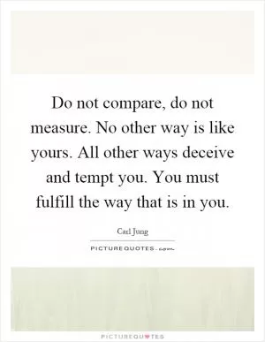 Do not compare, do not measure. No other way is like yours. All other ways deceive and tempt you. You must fulfill the way that is in you Picture Quote #1