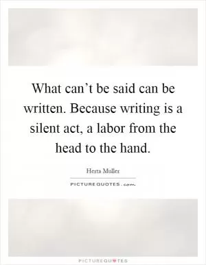 What can’t be said can be written. Because writing is a silent act, a labor from the head to the hand Picture Quote #1