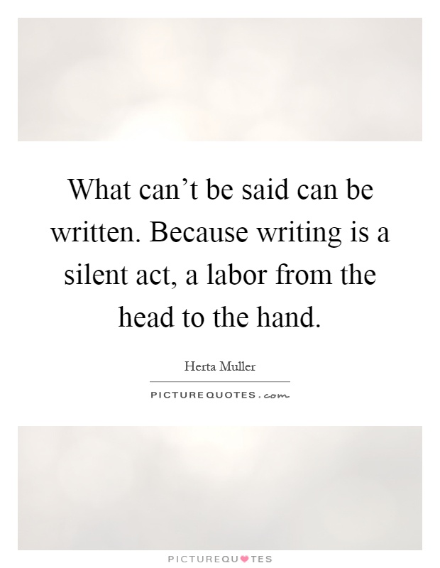 What can't be said can be written. Because writing is a silent act, a labor from the head to the hand Picture Quote #1