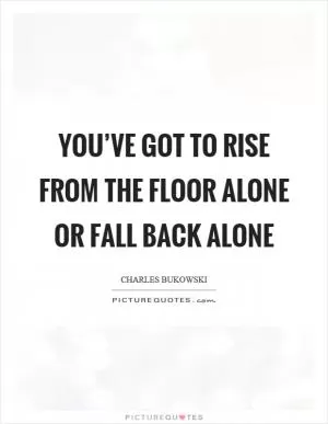 You’ve got to rise from the floor alone or fall back alone Picture Quote #1