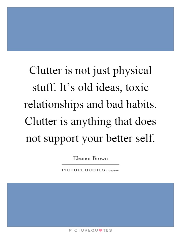Clutter is not just physical stuff. It's old ideas, toxic relationships and bad habits. Clutter is anything that does not support your better self Picture Quote #1