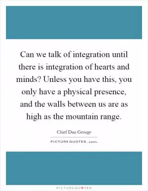 Can we talk of integration until there is integration of hearts and minds? Unless you have this, you only have a physical presence, and the walls between us are as high as the mountain range Picture Quote #1