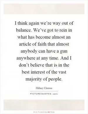 I think again we’re way out of balance. We’ve got to rein in what has become almost an article of faith that almost anybody can have a gun anywhere at any time. And I don’t believe that is in the best interest of the vast majority of people Picture Quote #1