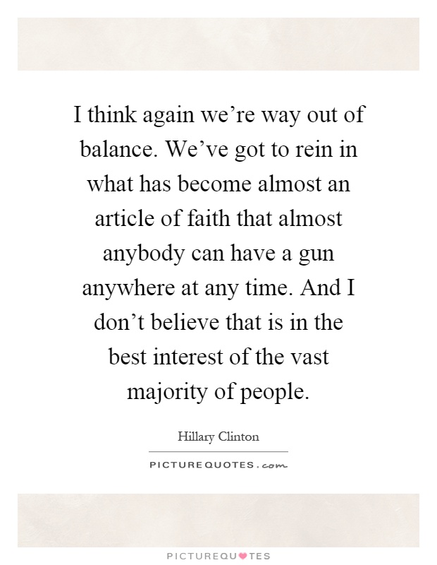 I think again we're way out of balance. We've got to rein in what has become almost an article of faith that almost anybody can have a gun anywhere at any time. And I don't believe that is in the best interest of the vast majority of people Picture Quote #1