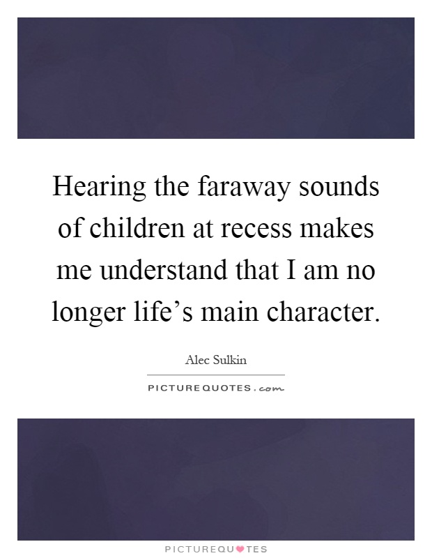 Hearing the faraway sounds of children at recess makes me understand that I am no longer life's main character Picture Quote #1