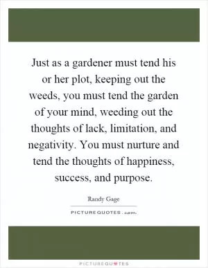 Just as a gardener must tend his or her plot, keeping out the weeds, you must tend the garden of your mind, weeding out the thoughts of lack, limitation, and negativity. You must nurture and tend the thoughts of happiness, success, and purpose Picture Quote #1