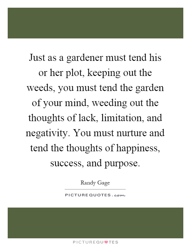 Just as a gardener must tend his or her plot, keeping out the weeds, you must tend the garden of your mind, weeding out the thoughts of lack, limitation, and negativity. You must nurture and tend the thoughts of happiness, success, and purpose Picture Quote #1