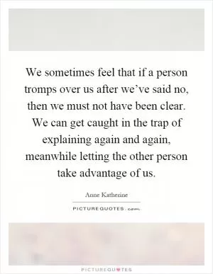We sometimes feel that if a person tromps over us after we’ve said no, then we must not have been clear. We can get caught in the trap of explaining again and again, meanwhile letting the other person take advantage of us Picture Quote #1