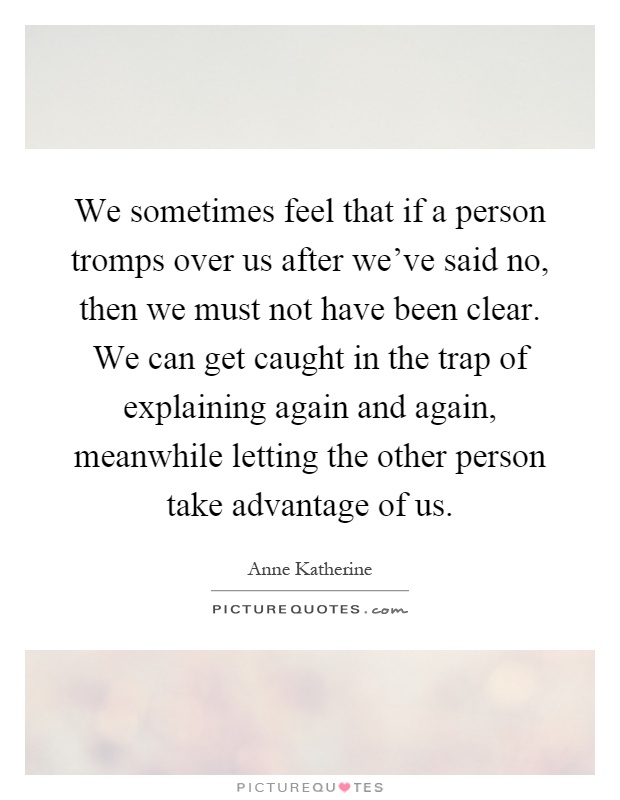 We sometimes feel that if a person tromps over us after we've said no, then we must not have been clear. We can get caught in the trap of explaining again and again, meanwhile letting the other person take advantage of us Picture Quote #1