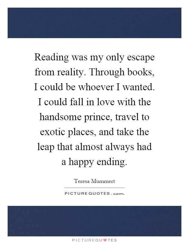 Reading was my only escape from reality. Through books, I could be whoever I wanted. I could fall in love with the handsome prince, travel to exotic places, and take the leap that almost always had a happy ending Picture Quote #1