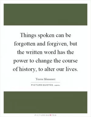 Things spoken can be forgotten and forgiven, but the written word has the power to change the course of history, to alter our lives Picture Quote #1