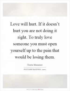 Love will hurt. If it doesn’t hurt you are not doing it right. To truly love someone you must open yourself up to the pain that would be losing them Picture Quote #1