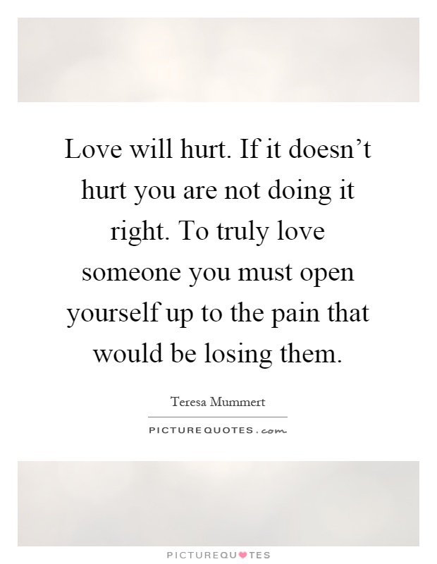 Love will hurt. If it doesn't hurt you are not doing it right. To truly love someone you must open yourself up to the pain that would be losing them Picture Quote #1
