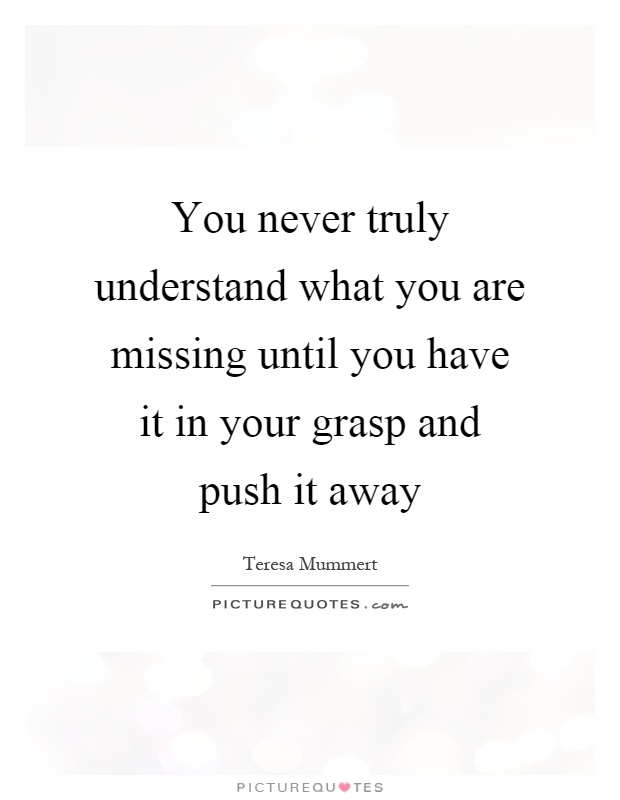 You never truly understand what you are missing until you have it in your grasp and push it away Picture Quote #1