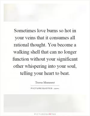Sometimes love burns so hot in your veins that it consumes all rational thought. You become a walking shell that can no longer function without your significant other whispering into your soul, telling your heart to beat Picture Quote #1