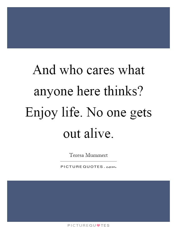 And who cares what anyone here thinks? Enjoy life. No one gets out alive Picture Quote #1