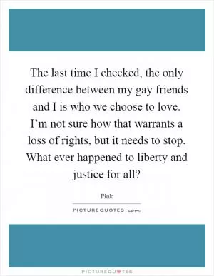 The last time I checked, the only difference between my gay friends and I is who we choose to love. I’m not sure how that warrants a loss of rights, but it needs to stop. What ever happened to liberty and justice for all? Picture Quote #1