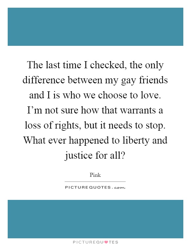The last time I checked, the only difference between my gay friends and I is who we choose to love. I'm not sure how that warrants a loss of rights, but it needs to stop. What ever happened to liberty and justice for all? Picture Quote #1