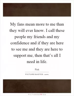 My fans mean more to me than they will ever know. I call these people my friends and my confidence and if they are here to see me and they are here to support me, then that’s all I need in life Picture Quote #1