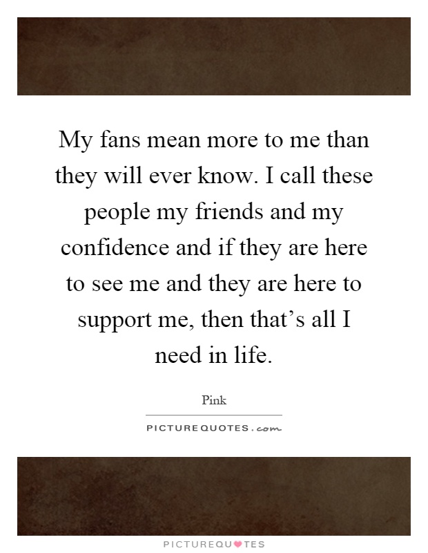 My fans mean more to me than they will ever know. I call these people my friends and my confidence and if they are here to see me and they are here to support me, then that's all I need in life Picture Quote #1