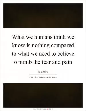 What we humans think we know is nothing compared to what we need to believe to numb the fear and pain Picture Quote #1