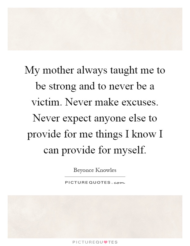 My mother always taught me to be strong and to never be a victim. Never make excuses. Never expect anyone else to provide for me things I know I can provide for myself Picture Quote #1
