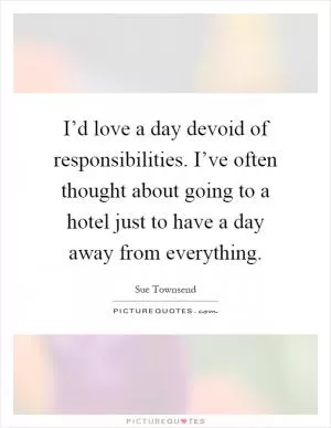 I’d love a day devoid of responsibilities. I’ve often thought about going to a hotel just to have a day away from everything Picture Quote #1