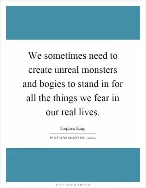 We sometimes need to create unreal monsters and bogies to stand in for all the things we fear in our real lives Picture Quote #1